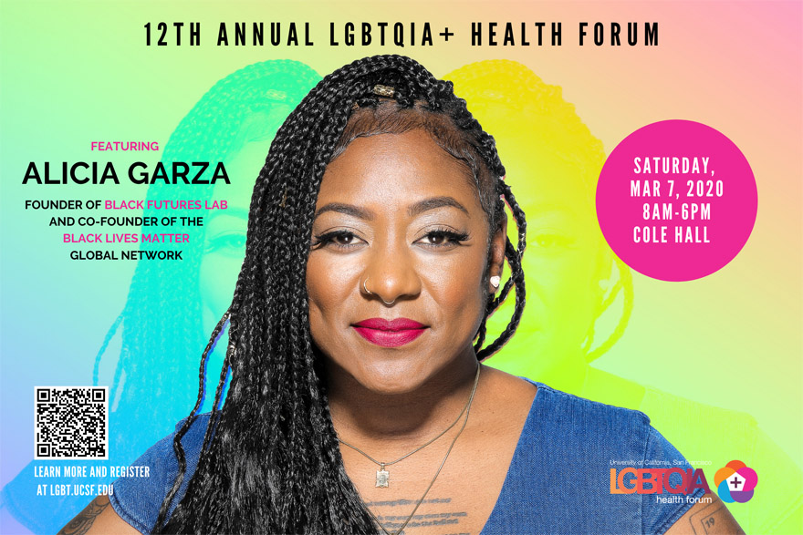 12th ANNUAL UCSF LGBTQIA+ HEALTH FORUM: Featuring Alicia Garza, founder of Black Futures Lab & co-counder of the Black Lives Matter global network | Saturday, March 7th, 8 MA - 6 PM, Cole Hall, Parnassus